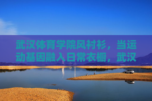 武汉体育学院风衬衫,当运动基因融入日常衣橱,武汉体育学院风衬衫,运动基因融入日常衣橱 武汉体育学院风衬衫,当运动基因融入日常衣橱,武汉体育学院风衬衫,运动基因融入日常衣橱
