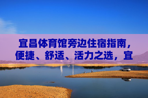 宜昌体育馆旁边住宿指南,便捷、舒适、活力之选,宜昌体育馆旁住宿,便捷舒适活力之选 宜昌体育馆旁边住宿指南,便捷、舒适、活力之选,宜昌体育馆旁住宿,便捷舒适活力之选