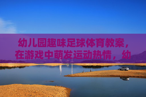 幼儿园趣味足球体育教案,在游戏中萌发运动热情,幼儿园趣味足球游戏教案,在游戏中萌发运动热情 幼儿园趣味足球体育教案,在游戏中萌发运动热情,幼儿园趣味足球游戏教案,在游戏中萌发运动热情