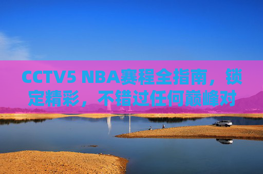 CCTV5 NBA赛程全指南,锁定精彩,不错过任何巅峰对决,CCTV5 NBA赛程全指南 CCTV5 NBA赛程全指南,锁定精彩,不错过任何巅峰对决,CCTV5 NBA赛程全指南