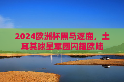 2024欧洲杯黑马逐鹿,土耳其球星军团闪耀欧陆 2024欧洲杯黑马逐鹿,土耳其球星军团闪耀欧陆