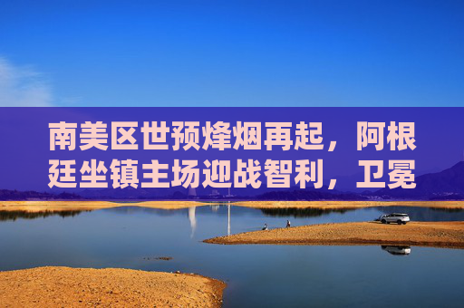南美区世预烽烟再起，阿根廷坐镇主场迎战智利，卫冕之路迎关键考验，南美世预，阿根廷主场迎战智利，卫冕之路迎关键考验