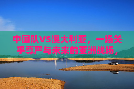 中国队VS澳大利亚，一场关乎尊严与未来的亚洲战场，中澳对决，尊严与未来的亚洲战场