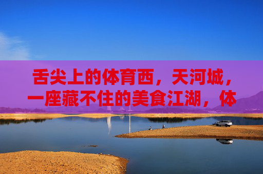 舌尖上的体育西,天河城,一座藏不住的美食江湖,体育西天河城,藏不住的美食江湖 舌尖上的体育西,天河城,一座藏不住的美食江湖,体育西天河城,藏不住的美食江湖