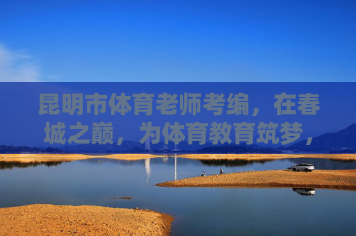 昆明市体育老师考编,在春城之巅,为体育教育筑梦,春城之巅,体育老师考编筑梦教育 昆明市体育老师考编,在春城之巅,为体育教育筑梦,春城之巅,体育老师考编筑梦教育