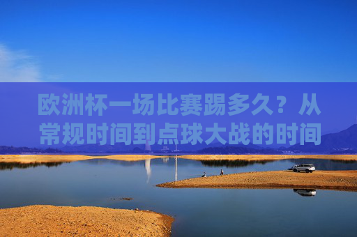 欧洲杯一场比赛踢多久?从常规时间到点球大战的时间解析,欧洲杯比赛时长解析,常规时间到点球大战 欧洲杯一场比赛踢多久?从常规时间到点球大战的时间解析,欧洲杯比赛时长解析,常规时间到点球大战