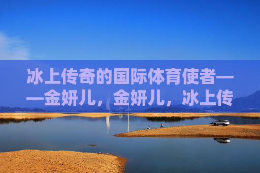 冰上传奇的国际体育使者——金妍儿,金妍儿,冰上传奇的国际体育使者 冰上传奇的国际体育使者——金妍儿,金妍儿,冰上传奇的国际体育使者