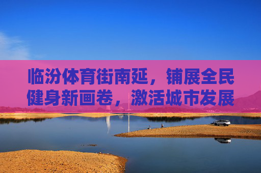 临汾体育街南延,铺展全民健身新画卷,激活城市发展新动能,临汾体育街南延,绘全民健身新画卷 激发展新动能 临汾体育街南延,铺展全民健身新画卷,激活城市发展新动能,临汾体育街南延,绘全民健身新画卷 激发展新动能