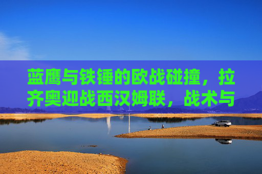 蓝鹰与铁锤的欧战碰撞,拉齐奥迎战西汉姆联,战术与意志的巅峰对决,蓝鹰vs铁锤,欧战巅峰对决,战术意志交锋 蓝鹰与铁锤的欧战碰撞,拉齐奥迎战西汉姆联,战术与意志的巅峰对决,蓝鹰vs铁锤,欧战巅峰对决,战术意志交锋