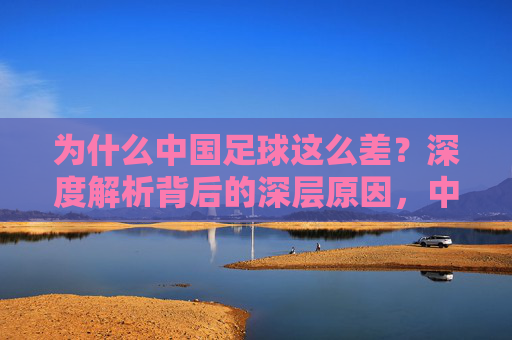 为什么中国足球这么差?深度解析背后的深层原因,中国足球落后的深层原因解析 为什么中国足球这么差?深度解析背后的深层原因,中国足球落后的深层原因解析