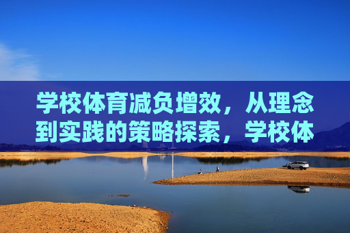 学校体育减负增效,从理念到实践的策略探索,学校体育减负增效的实践策略探索 学校体育减负增效,从理念到实践的策略探索,学校体育减负增效的实践策略探索