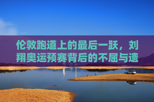 伦敦跑道上的最后一跃,刘翔奥运预赛背后的不屈与遗憾,伦敦跑道最后一跃,刘翔奥运预赛的不屈与遗憾 伦敦跑道上的最后一跃,刘翔奥运预赛背后的不屈与遗憾,伦敦跑道最后一跃,刘翔奥运预赛的不屈与遗憾