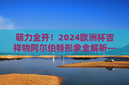 萌力全开!2024欧洲杯吉祥物阿尔伯特形象全解析——附官方介绍图亮点,萌力全开!2024欧洲杯吉祥物阿尔伯特形象全解析,官方介绍图亮点 萌力全开!2024欧洲杯吉祥物阿尔伯特形象全解析——附官方介绍图亮点,萌力全开!2024欧洲杯吉祥物阿尔伯特形象全解析,官方介绍图亮点