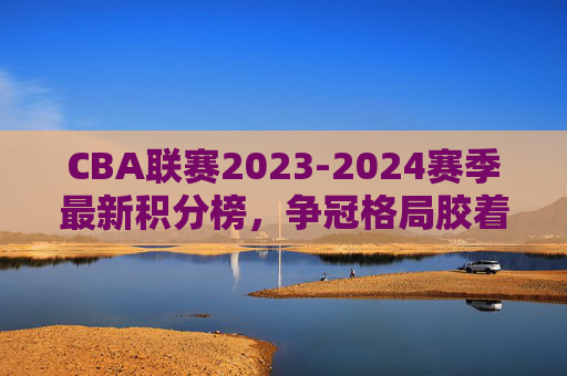 CBA联赛2023-2024赛季最新积分榜,争冠格局胶着,季后赛名额争夺白热化,2023-2024赛季CBA积分榜,争冠胶着,季后赛名额争夺白热化 CBA联赛2023-2024赛季最新积分榜,争冠格局胶着,季后赛名额争夺白热化,2023-2024赛季CBA积分榜,争冠胶着,季后赛名额争夺白热化