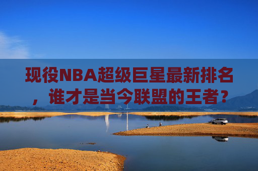 现役NBA超级巨星最新排名，谁才是当今联盟的王者？现役NBA超级巨星最新排名，当今联盟王者揭晓