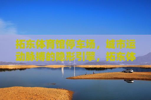 拓东体育馆停车场,城市运动脉搏的隐形引擎,拓东体育馆停车场,城市运动脉搏的隐形引擎 拓东体育馆停车场,城市运动脉搏的隐形引擎,拓东体育馆停车场,城市运动脉搏的隐形引擎