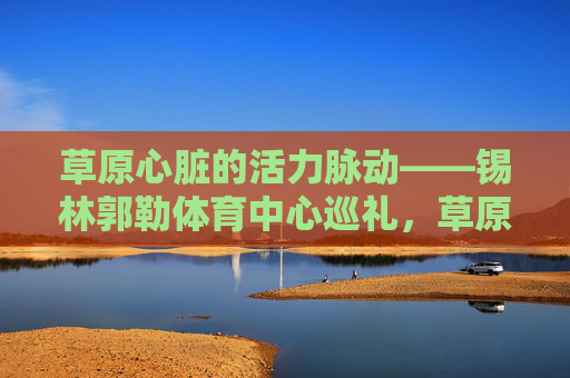 草原心脏的活力脉动——锡林郭勒体育中心巡礼,草原心脏的活力脉动——锡林郭勒体育中心巡礼 草原心脏的活力脉动——锡林郭勒体育中心巡礼,草原心脏的活力脉动——锡林郭勒体育中心巡礼