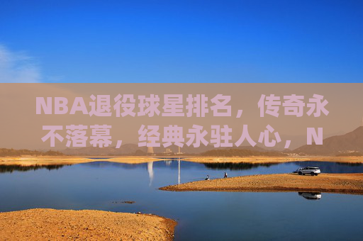 NBA退役球星排名，传奇永不落幕，经典永驻人心，NBA退役球星排名，传奇永不落幕，经典永驻人心