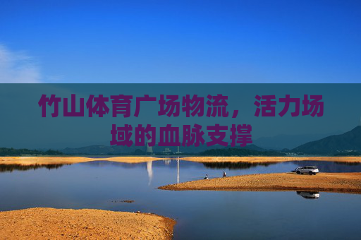 竹山体育广场物流,活力场域的血脉支撑 竹山体育广场物流,活力场域的血脉支撑