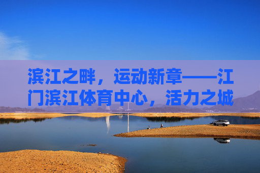 滨江之畔,运动新章——江门滨江体育中心,活力之城的新地标,江门滨江体育中心,活力之城运动新地标 滨江之畔,运动新章——江门滨江体育中心,活力之城的新地标,江门滨江体育中心,活力之城运动新地标