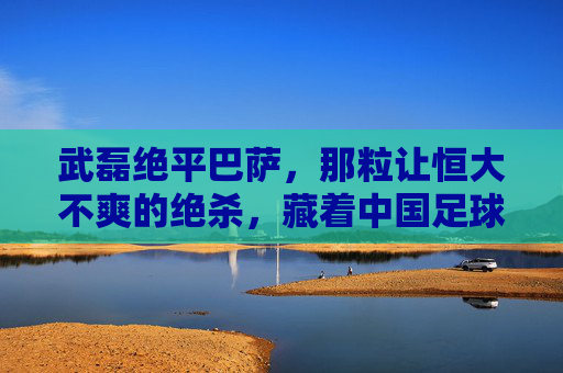 武磊绝平巴萨,那粒让恒大不爽的绝杀,藏着中国足球的复杂滋味,武磊绝杀巴萨,恒大心结与中国足球的复杂滋味 武磊绝平巴萨,那粒让恒大不爽的绝杀,藏着中国足球的复杂滋味,武磊绝杀巴萨,恒大心结与中国足球的复杂滋味