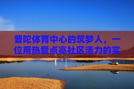 普陀体育中心的筑梦人,一位用热爱点亮社区活力的实干老板,普陀体育中心的实干筑梦人,以热爱点亮社区活力 普陀体育中心的筑梦人,一位用热爱点亮社区活力的实干老板,普陀体育中心的实干筑梦人,以热爱点亮社区活力