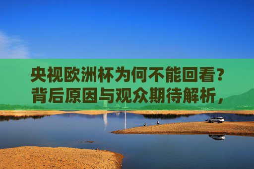 央视欧洲杯为何不能回看？背后原因与观众期待解析，央视欧洲杯为何不能回看？原因与观众期待解析