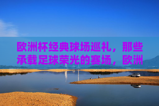 欧洲杯经典球场巡礼，那些承载足球荣光的赛场，欧洲杯经典球场巡礼，承载足球荣光的赛场