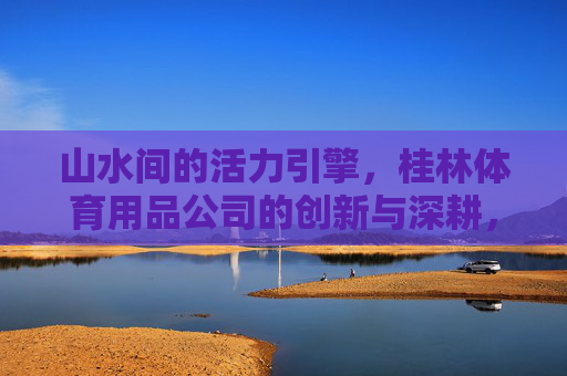 山水间的活力引擎,桂林体育用品公司的创新与深耕,桂林山水间的活力引擎,体育用品公司的创新深耕 山水间的活力引擎,桂林体育用品公司的创新与深耕,桂林山水间的活力引擎,体育用品公司的创新深耕