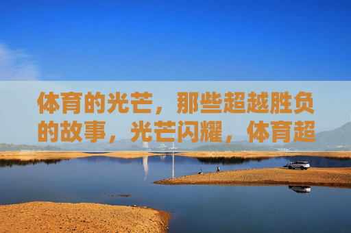 体育的光芒,那些超越胜负的故事,光芒闪耀,体育超越胜负的故事 体育的光芒,那些超越胜负的故事,光芒闪耀,体育超越胜负的故事