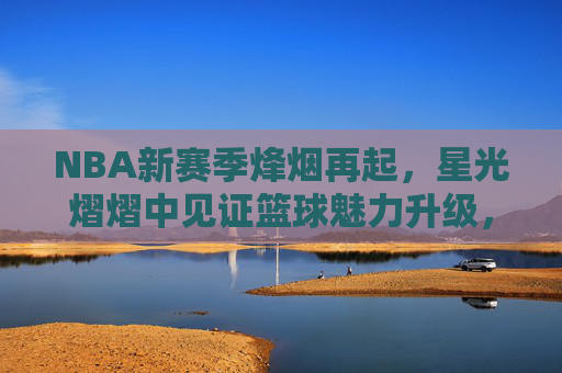 NBA新赛季烽烟再起,星光熠熠中见证篮球魅力升级,NBA新赛季烽烟再起,星光熠熠魅力升级 NBA新赛季烽烟再起,星光熠熠中见证篮球魅力升级,NBA新赛季烽烟再起,星光熠熠魅力升级