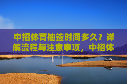 中招体育抽签时间多久？详解流程与注意事项，中招体育抽签时间多久？流程与注意事项详解