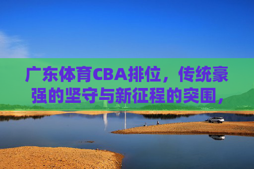 广东体育CBA排位,传统豪强的坚守与新征程的突围,广东体育CBA排位,传统豪强坚守与新程突围 广东体育CBA排位,传统豪强的坚守与新征程的突围,广东体育CBA排位,传统豪强坚守与新程突围