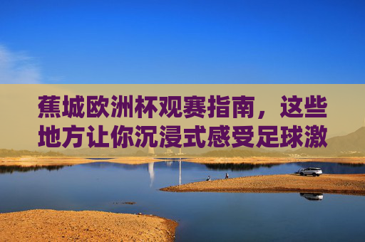 蕉城欧洲杯观赛指南,这些地方让你沉浸式感受足球激情!蕉城欧洲杯观赛攻略,沉浸式畅享足球激情! 蕉城欧洲杯观赛指南,这些地方让你沉浸式感受足球激情!蕉城欧洲杯观赛攻略,沉浸式畅享足球激情!