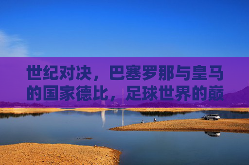 世纪对决,巴塞罗那与皇马的国家德比,足球世界的巅峰之战,世纪国家德比,巴塞罗那与皇马的巅峰对决 世纪对决,巴塞罗那与皇马的国家德比,足球世界的巅峰之战,世纪国家德比,巴塞罗那与皇马的巅峰对决