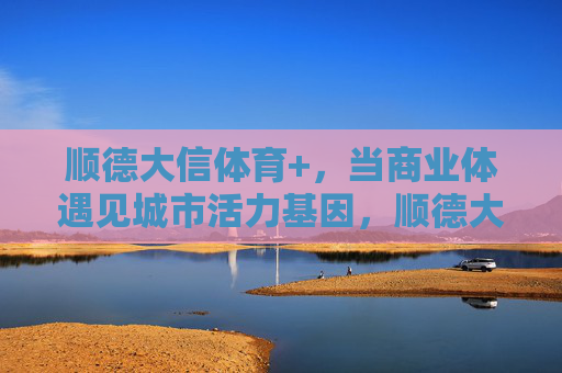 顺德大信体育+,当商业体遇见城市活力基因,顺德大信体育+,商业体与城市活力基因的碰撞 顺德大信体育+,当商业体遇见城市活力基因,顺德大信体育+,商业体与城市活力基因的碰撞
