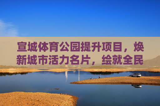 宣城体育公园提升项目,焕新城市活力名片,绘就全民健身新图景,宣城体育公园提升项目,焕新活力名片,绘就全民健身新景 宣城体育公园提升项目,焕新城市活力名片,绘就全民健身新图景,宣城体育公园提升项目,焕新活力名片,绘就全民健身新景