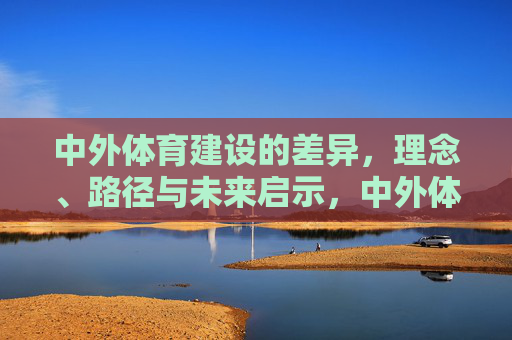 中外体育建设的差异,理念、路径与未来启示,中外体育建设,理念、路径差异与未来启示 中外体育建设的差异,理念、路径与未来启示,中外体育建设,理念、路径差异与未来启示