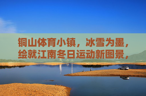 铜山体育小镇,冰雪为墨,绘就江南冬日运动新图景,冰雪绘江南,铜山运动新冬景 铜山体育小镇,冰雪为墨,绘就江南冬日运动新图景,冰雪绘江南,铜山运动新冬景
