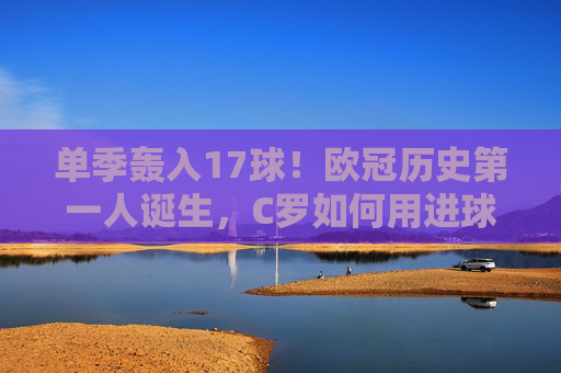 单季轰入17球!欧冠历史第一人诞生,C罗如何用进球改写足球攻防美学?C罗单季17球创欧冠历史第一,改写足球攻防美学 单季轰入17球!欧冠历史第一人诞生,C罗如何用进球改写足球攻防美学?C罗单季17球创欧冠历史第一,改写足球攻防美学