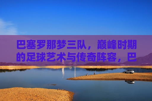 巴塞罗那梦三队,巅峰时期的足球艺术与传奇阵容,巴塞罗那梦三队,巅峰足球艺术与传奇阵容 巴塞罗那梦三队,巅峰时期的足球艺术与传奇阵容,巴塞罗那梦三队,巅峰足球艺术与传奇阵容