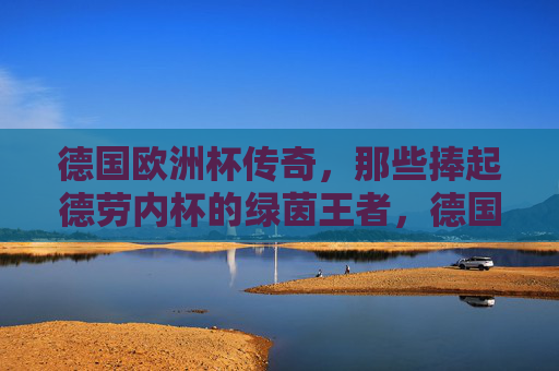 德国欧洲杯传奇,那些捧起德劳内杯的绿茵王者,德国欧洲杯,捧起德劳内杯的绿茵传奇 德国欧洲杯传奇,那些捧起德劳内杯的绿茵王者,德国欧洲杯,捧起德劳内杯的绿茵传奇