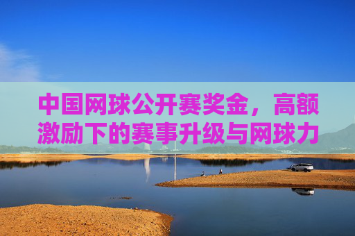 中国网球公开赛奖金,高额激励下的赛事升级与网球力量崛起,高额奖金驱动中国网球公开赛升级 助力网球力量崛起 中国网球公开赛奖金,高额激励下的赛事升级与网球力量崛起,高额奖金驱动中国网球公开赛升级 助力网球力量崛起