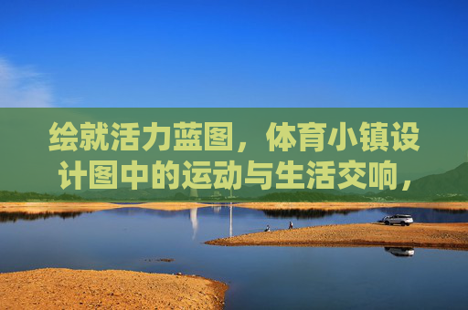绘就活力蓝图,体育小镇设计图中的运动与生活交响,活力蓝图,体育小镇的运动生活交响 绘就活力蓝图,体育小镇设计图中的运动与生活交响,活力蓝图,体育小镇的运动生活交响