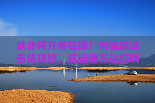欧洲杯开赛在即！常德球迷看球攻略，这些地方让你嗨翻夏夜，欧洲杯开赛！常德球迷看球攻略，嗨翻夏夜