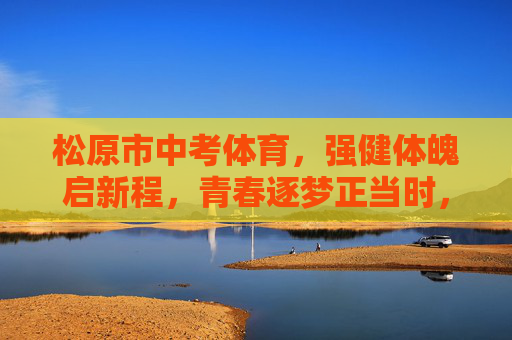 松原市中考体育，强健体魄启新程，青春逐梦正当时，松原市中考体育，强健体魄启新程，青春逐梦正当时