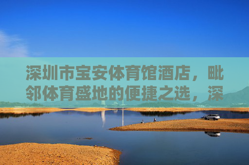 深圳市宝安体育馆酒店，毗邻体育盛地的便捷之选，深圳市宝安体育馆酒店，毗邻体育盛地的便捷之选