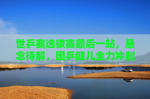 世乒赛选拔赛最后一站，悬念待解，国乒健儿全力冲刺巴黎门票，世乒赛选拔赛末站，国乒冲刺巴黎门票，悬念待解