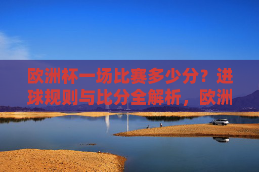 欧洲杯一场比赛多少分?进球规则与比分全解析,欧洲杯比分规则与进球全解析 欧洲杯一场比赛多少分?进球规则与比分全解析,欧洲杯比分规则与进球全解析