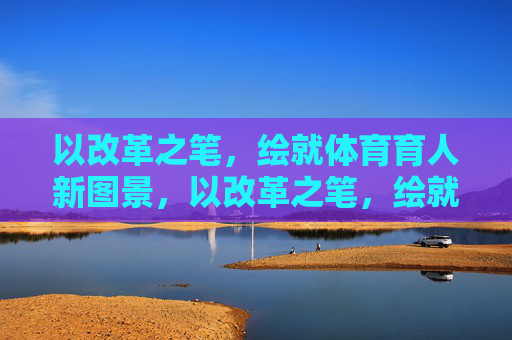以改革之笔,绘就体育育人新图景,以改革之笔,绘就体育育人新图景 以改革之笔,绘就体育育人新图景,以改革之笔,绘就体育育人新图景